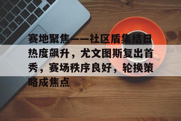 lpl竞猜-包含赛地聚焦——社区盾集结日热度飙升，尤文图斯复出首秀，赛场秩序良好，轮换策略成焦点的词条
